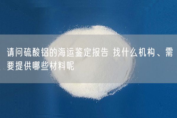 請問硫酸鋁的海運(yùn)鑒定報(bào)告 找什么機(jī)構(gòu)、需要提供哪些材料呢(圖2)