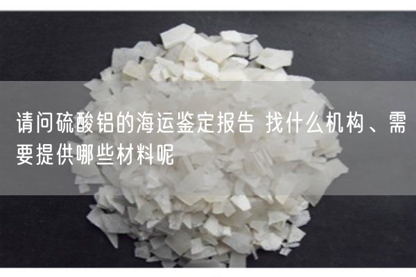 請問硫酸鋁的海運(yùn)鑒定報(bào)告 找什么機(jī)構(gòu)、需要提供哪些材料呢(圖4)