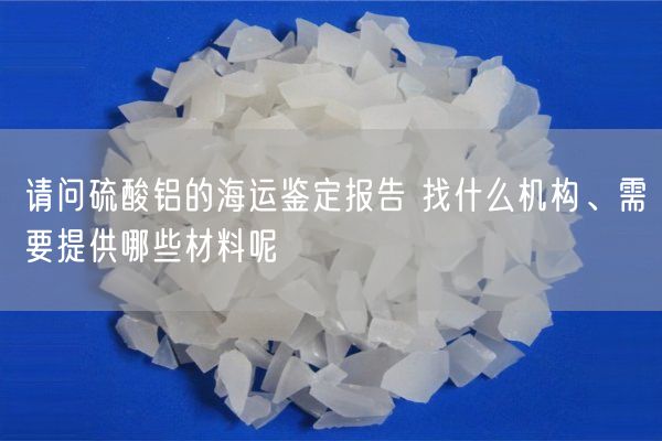 請問硫酸鋁的海運(yùn)鑒定報(bào)告 找什么機(jī)構(gòu)、需要提供哪些材料呢(圖3)