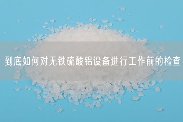 到底如何對(duì)無鐵硫酸鋁設(shè)備進(jìn)行工作前的檢查