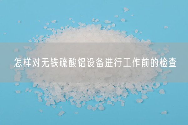 怎樣對(duì)無(wú)鐵硫酸鋁設(shè)備進(jìn)行工作前的檢查