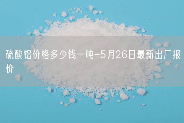 硫酸鋁價格多少錢一噸-5月26日最新出廠報價