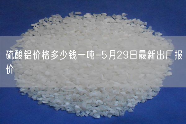 硫酸鋁價格多少錢一噸-5月29日最新出廠報價