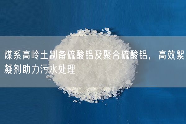 煤系高嶺土制備硫酸鋁及聚合硫酸鋁，高效絮凝劑助力污水處理